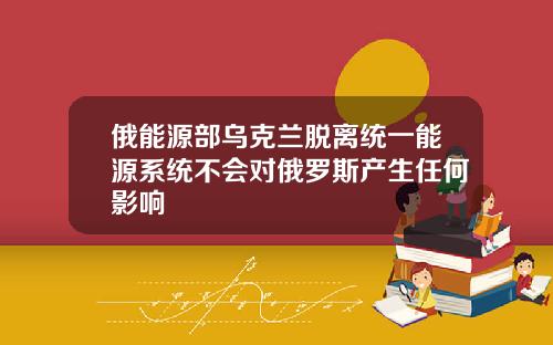 俄能源部乌克兰脱离统一能源系统不会对俄罗斯产生任何影响