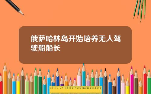 俄萨哈林岛开始培养无人驾驶船船长