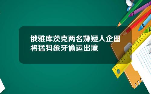 俄雅库茨克两名嫌疑人企图将猛犸象牙偷运出境