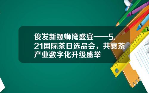 俊发新螺蛳湾盛宴——5.21国际茶日选品会,共襄茶产业数字化升级盛举