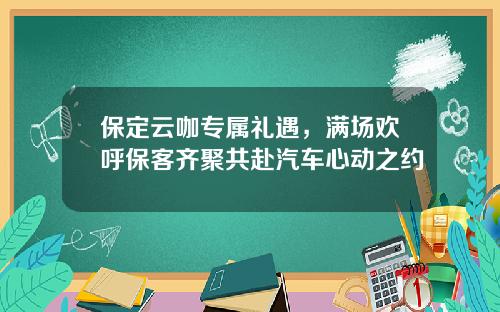 保定云咖专属礼遇，满场欢呼保客齐聚共赴汽车心动之约