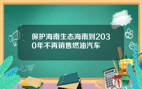 保护海南生态海南到2030年不再销售燃油汽车