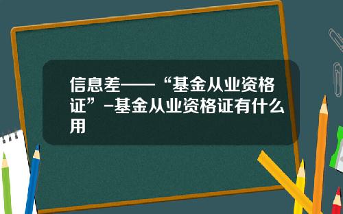 信息差——“基金从业资格证”-基金从业资格证有什么用