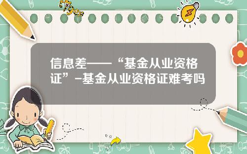 信息差——“基金从业资格证”-基金从业资格证难考吗