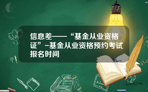 信息差——“基金从业资格证”-基金从业资格预约考试报名时间