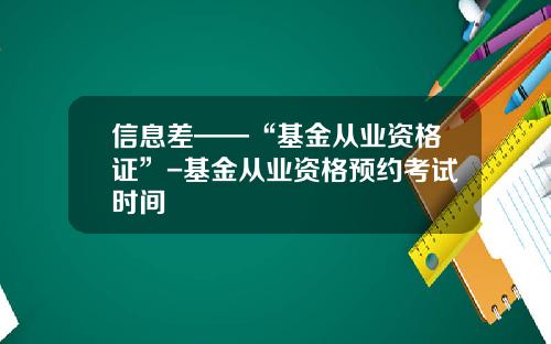 信息差——“基金从业资格证”-基金从业资格预约考试时间