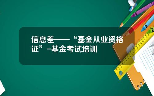 信息差——“基金从业资格证”-基金考试培训