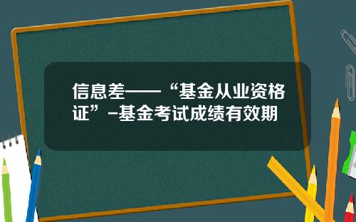 信息差——“基金从业资格证”-基金考试成绩有效期