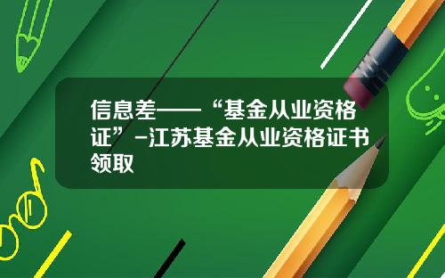 信息差——“基金从业资格证”-江苏基金从业资格证书领取