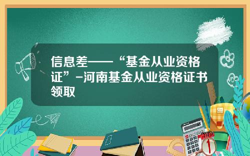信息差——“基金从业资格证”-河南基金从业资格证书领取
