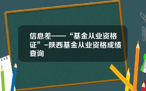 信息差——“基金从业资格证”-陕西基金从业资格成绩查询
