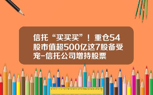 信托“买买买”！重仓54股市值超500亿这7股备受宠-信托公司增持股票