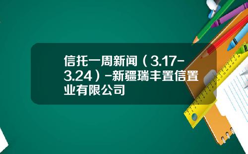 信托一周新闻(3.17-3.24)-新疆瑞丰置信置业有限公司