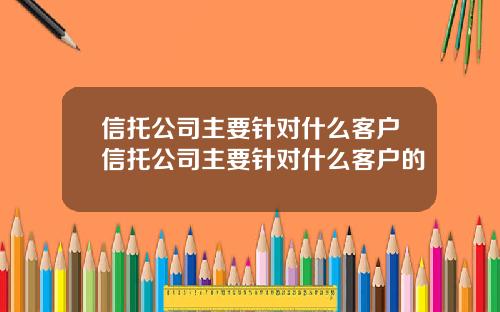 信托公司主要针对什么客户信托公司主要针对什么客户的