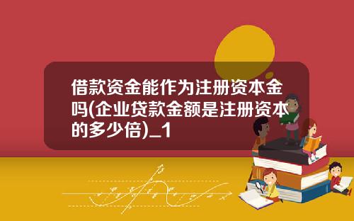 借款资金能作为注册资本金吗(企业贷款金额是注册资本的多少倍)_1