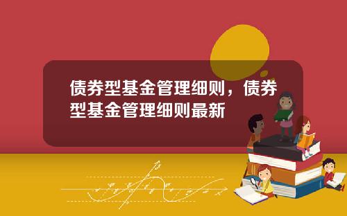债券型基金管理细则，债券型基金管理细则最新