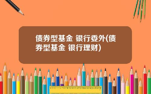 债券型基金 银行委外(债券型基金 银行理财)