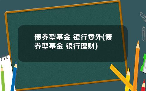 债券型基金 银行委外(债券型基金 银行理财)