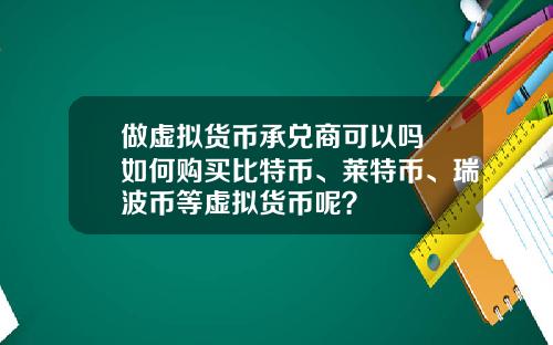 做虚拟货币承兑商可以吗 如何购买比特币、莱特币、瑞波币等虚拟货币呢？