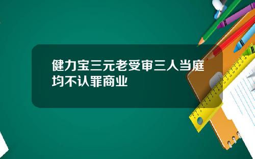 健力宝三元老受审三人当庭均不认罪商业