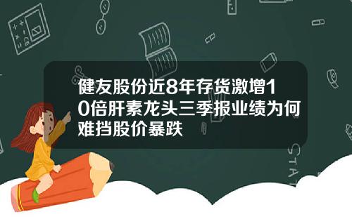 健友股份近8年存货激增10倍肝素龙头三季报业绩为何难挡股价暴跌