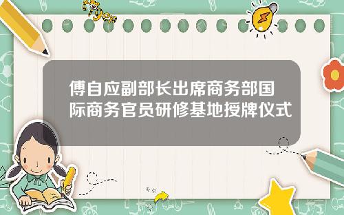 傅自应副部长出席商务部国际商务官员研修基地授牌仪式