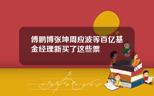傅鹏博张坤周应波等百亿基金经理新买了这些票