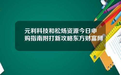 元利科技和松炀资源今日申购指南附打新攻略东方财富网