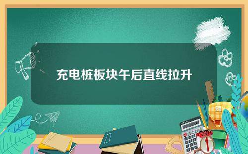 充电桩板块午后直线拉升