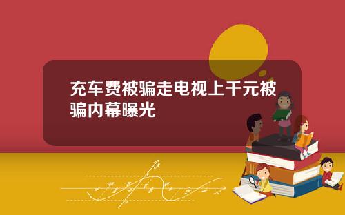 充车费被骗走电视上千元被骗内幕曝光