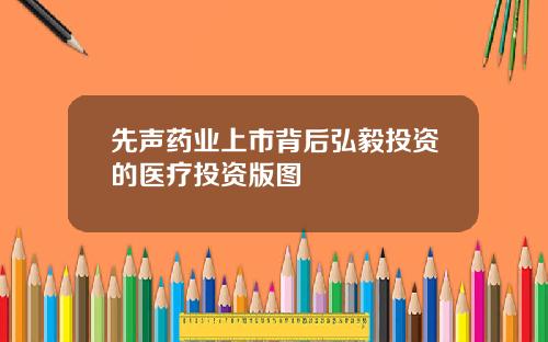先声药业上市背后弘毅投资的医疗投资版图
