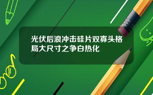 光伏后浪冲击硅片双寡头格局大尺寸之争白热化