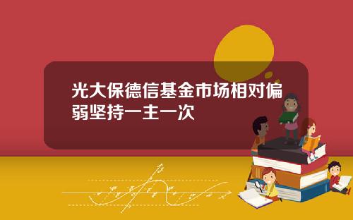 光大保德信基金市场相对偏弱坚持一主一次