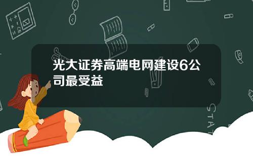 光大证券高端电网建设6公司最受益