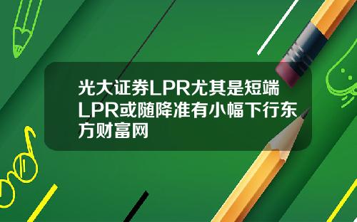 光大证券LPR尤其是短端LPR或随降准有小幅下行东方财富网