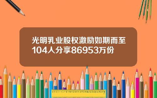 光明乳业股权激励如期而至104人分享86953万份