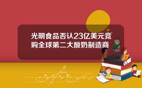 光明食品否认23亿美元竞购全球第二大酸奶制造商