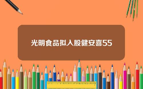 光明食品拟入股健安喜55
