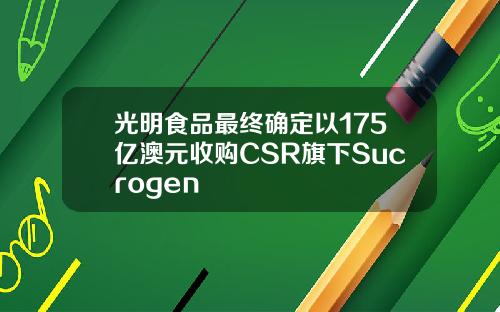 光明食品最终确定以175亿澳元收购CSR旗下Sucrogen