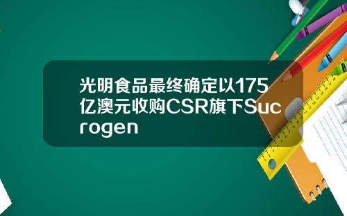 光明食品最终确定以175亿澳元收购CSR旗下Sucrogen