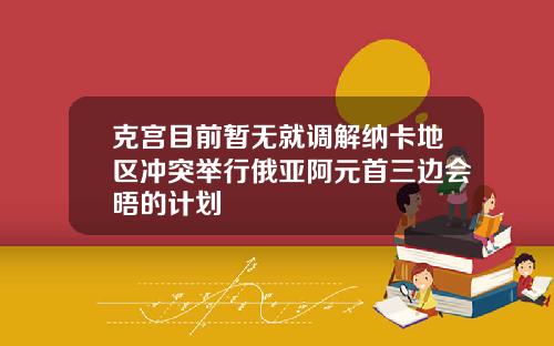 克宫目前暂无就调解纳卡地区冲突举行俄亚阿元首三边会晤的计划