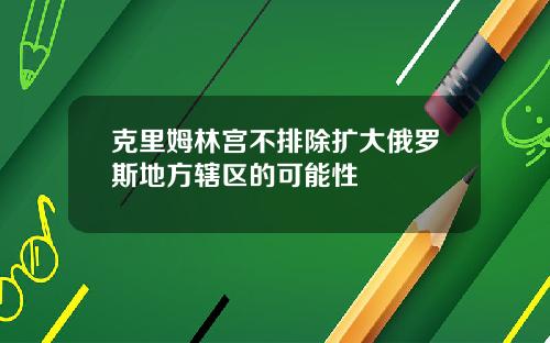 克里姆林宫不排除扩大俄罗斯地方辖区的可能性