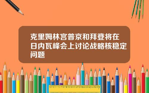 克里姆林宫普京和拜登将在日内瓦峰会上讨论战略核稳定问题