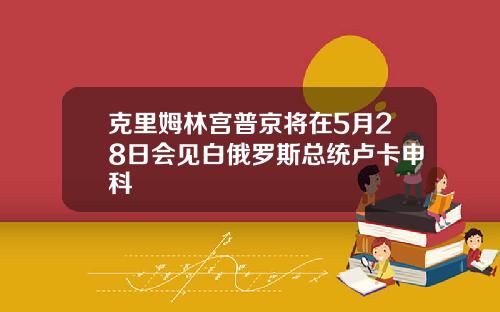 克里姆林宫普京将在5月28日会见白俄罗斯总统卢卡申科