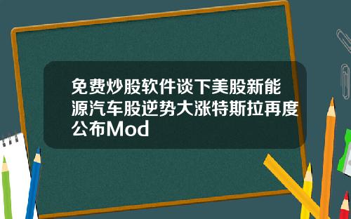 免费炒股软件谈下美股新能源汽车股逆势大涨特斯拉再度公布Mod