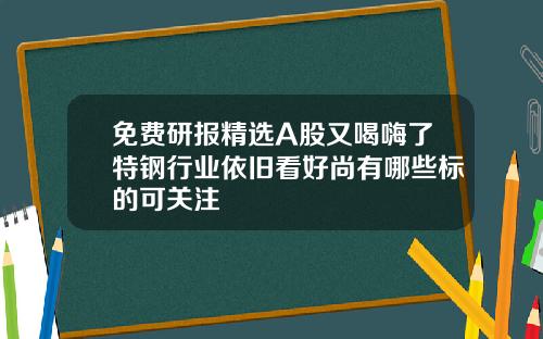 免费研报精选A股又喝嗨了特钢行业依旧看好尚有哪些标的可关注
