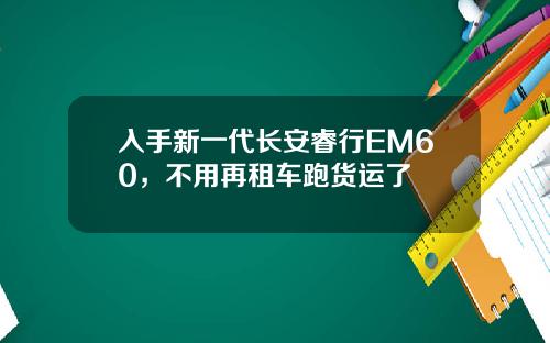 入手新一代长安睿行EM60，不用再租车跑货运了