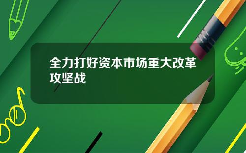 全力打好资本市场重大改革攻坚战