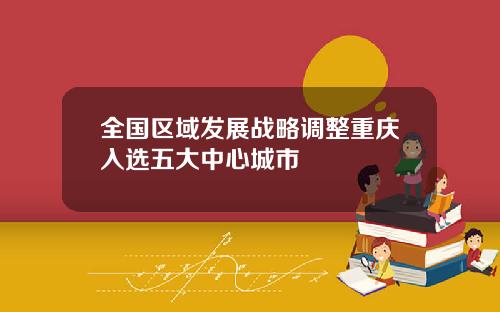 全国区域发展战略调整重庆入选五大中心城市