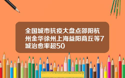 全国城市抗疫大盘点邵阳杭州金华徐州上海益阳商丘等7城治愈率超50